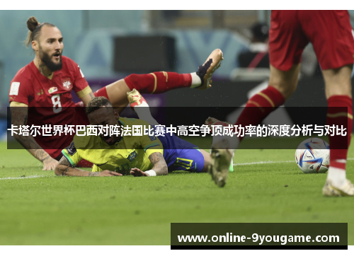 卡塔尔世界杯巴西对阵法国比赛中高空争顶成功率的深度分析与对比 卡塔尔世界杯巴西对阵法国比赛中高空争顶成功率的深度分析与对比