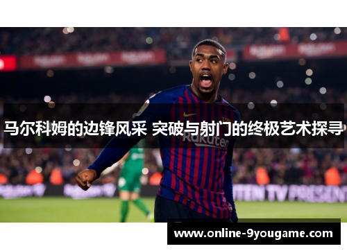 马尔科姆的边锋风采 突破与射门的终极艺术探寻 马尔科姆的边锋风采 突破与射门的终极艺术探寻