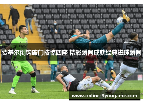 费基尔倒钩破门技惊四座 精彩瞬间成就经典进球瞬间 费基尔倒钩破门技惊四座 精彩瞬间成就经典进球瞬间