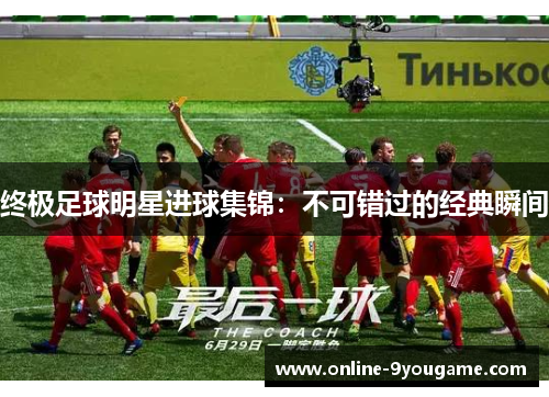 终极足球明星进球集锦:不可错过的经典瞬间 终极足球明星进球集锦:不可错过的经典瞬间