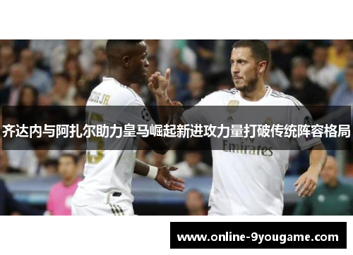 齐达内与阿扎尔助力皇马崛起新进攻力量打破传统阵容格局