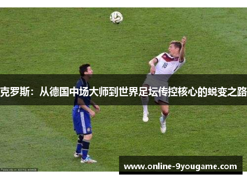 克罗斯:从德国中场大师到世界足坛传控核心的蜕变之路 克罗斯:从德国中场大师到世界足坛传控核心的蜕变之路
