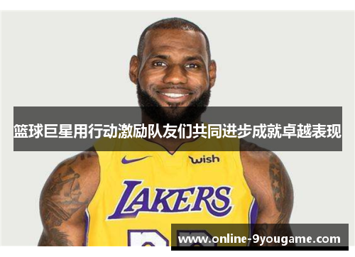 篮球巨星用行动激励队友们共同进步成就卓越表现 篮球巨星用行动激励队友们共同进步成就卓越表现