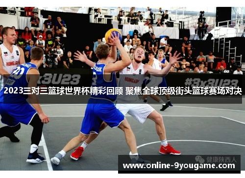 2023三对三篮球世界杯精彩回顾 聚焦全球顶级街头篮球赛场对决