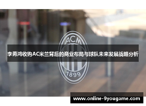 李勇鸿收购AC米兰背后的商业布局与球队未来发展战略分析 李勇鸿收购AC米兰背后的商业布局与球队未来发展战略分析