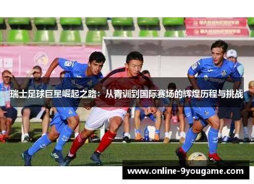 瑞士足球巨星崛起之路：从青训到国际赛场的辉煌历程与挑战
