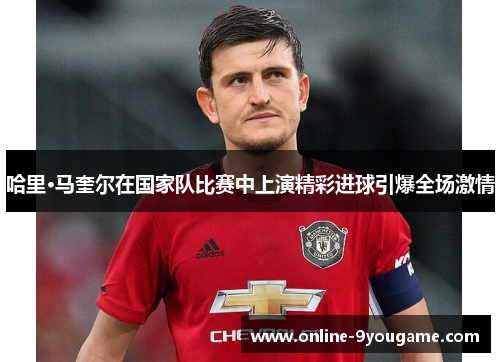 哈里·马奎尔在国家队比赛中上演精彩进球引爆全场激情 哈里·马奎尔在国家队比赛中上演精彩进球引爆全场激情