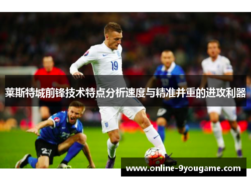 莱斯特城前锋技术特点分析速度与精准并重的进攻利器 莱斯特城前锋技术特点分析速度与精准并重的进攻利器