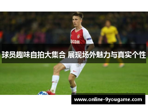 球员趣味自拍大集合 展现场外魅力与真实个性 球员趣味自拍大集合 展现场外魅力与真实个性