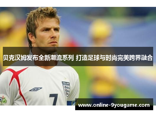 贝克汉姆发布全新潮流系列 打造足球与时尚完美跨界融合 贝克汉姆发布全新潮流系列 打造足球与时尚完美跨界融合