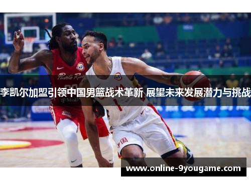 李凯尔加盟引领中国男篮战术革新 展望未来发展潜力与挑战 李凯尔加盟引领中国男篮战术革新 展望未来发展潜力与挑战