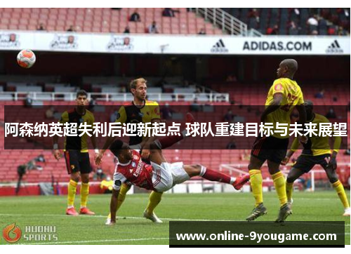 阿森纳英超失利后迎新起点 球队重建目标与未来展望 阿森纳英超失利后迎新起点 球队重建目标与未来展望