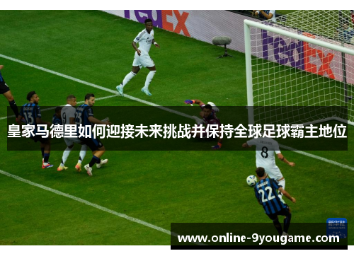 皇家马德里如何迎接未来挑战并保持全球足球霸主地位 皇家马德里如何迎接未来挑战并保持全球足球霸主地位