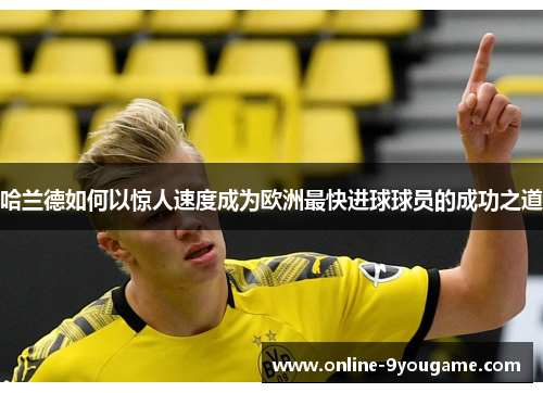 哈兰德如何以惊人速度成为欧洲最快进球球员的成功之道 哈兰德如何以惊人速度成为欧洲最快进球球员的成功之道