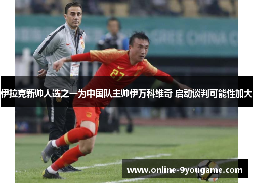 伊拉克新帅人选之一为中国队主帅伊万科维奇 启动谈判可能性加大 伊拉克新帅人选之一为中国队主帅伊万科维奇 启动谈判可能性加大