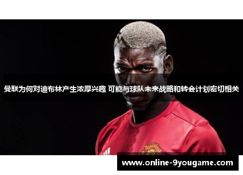 曼联为何对迪布林产生浓厚兴趣 可能与球队未来战略和转会计划密切相关 曼联为何对迪布林产生浓厚兴趣 可能与球队未来战略和转会计划密切相关