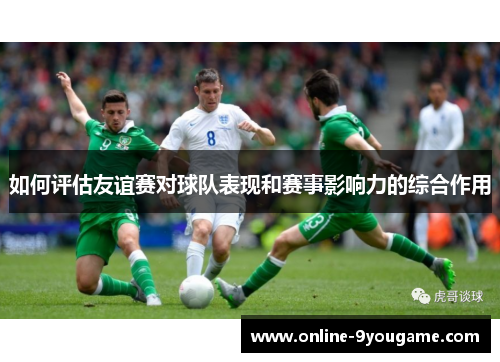 如何评估友谊赛对球队表现和赛事影响力的综合作用 如何评估友谊赛对球队表现和赛事影响力的综合作用