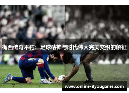 梅西传奇不朽：足球精神与时代伟大完美交织的象征