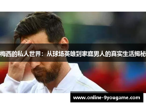 梅西的私人世界：从球场英雄到家庭男人的真实生活揭秘