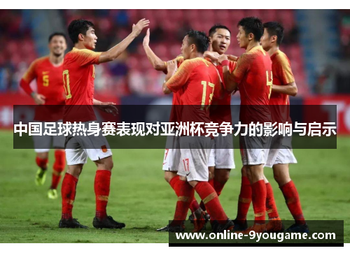 中国足球热身赛表现对亚洲杯竞争力的影响与启示