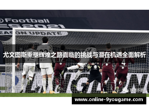 尤文图斯重塑辉煌之路面临的挑战与潜在机遇全面解析 尤文图斯重塑辉煌之路面临的挑战与潜在机遇全面解析