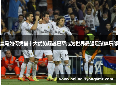 皇马如何凭借十大优势超越巴萨成为世界最强足球俱乐部 皇马如何凭借十大优势超越巴萨成为世界最强足球俱乐部