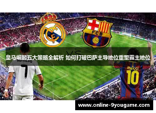 皇马崛起五大策略全解析 如何打破巴萨主导地位重塑霸主地位 皇马崛起五大策略全解析 如何打破巴萨主导地位重塑霸主地位