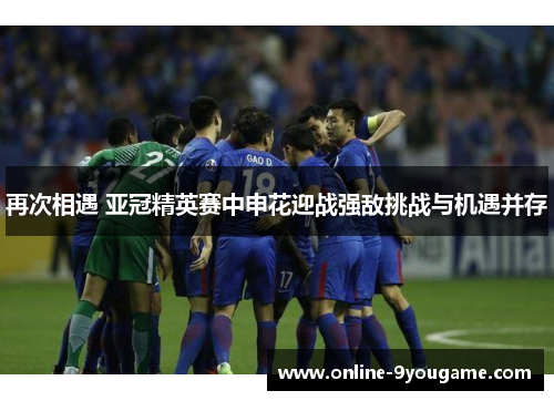 再次相遇 亚冠精英赛中申花迎战强敌挑战与机遇并存 再次相遇 亚冠精英赛中申花迎战强敌挑战与机遇并存