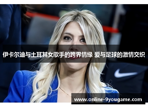 伊卡尔迪与土耳其女歌手的跨界情缘 爱与足球的激情交织 伊卡尔迪与土耳其女歌手的跨界情缘 爱与足球的激情交织