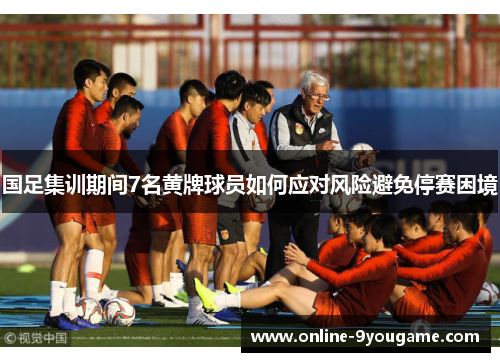 国足集训期间7名黄牌球员如何应对风险避免停赛困境 国足集训期间7名黄牌球员如何应对风险避免停赛困境