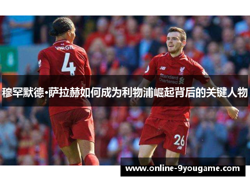 穆罕默德·萨拉赫如何成为利物浦崛起背后的关键人物