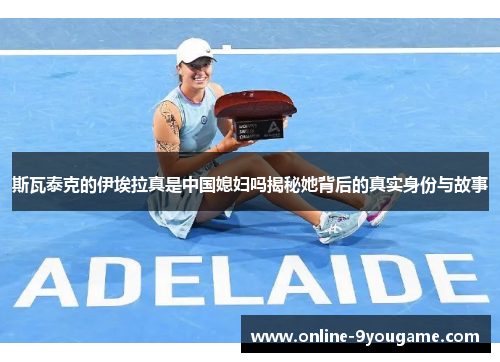 斯瓦泰克的伊埃拉真是中国媳妇吗揭秘她背后的真实身份与故事 斯瓦泰克的伊埃拉真是中国媳妇吗揭秘她背后的真实身份与故事