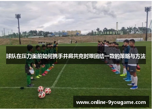 球队在压力面前如何携手并肩共克时艰团结一致的策略与方法