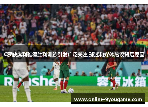 C罗缺席利雅得胜利训练引发广泛关注 球迷和媒体热议背后原因 C罗缺席利雅得胜利训练引发广泛关注 球迷和媒体热议背后原因