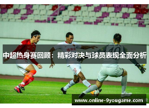 中超热身赛回顾:精彩对决与球员表现全面分析 中超热身赛回顾:精彩对决与球员表现全面分析
