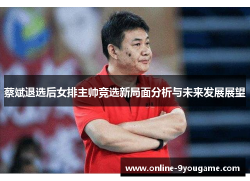 蔡斌退选后女排主帅竞选新局面分析与未来发展展望 蔡斌退选后女排主帅竞选新局面分析与未来发展展望