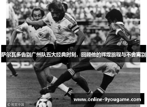 萨尔瓦多告别广州队五大经典时刻,回顾他的辉煌旅程与不舍离别 萨尔瓦多告别广州队五大经典时刻,回顾他的辉煌旅程与不舍离别