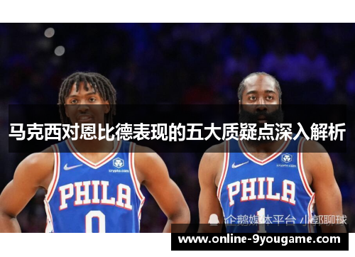 马克西对恩比德表现的五大质疑点深入解析 马克西对恩比德表现的五大质疑点深入解析