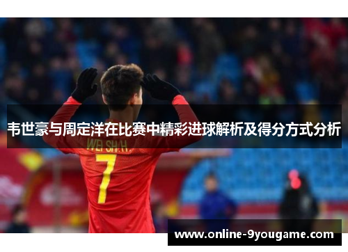 韦世豪与周定洋在比赛中精彩进球解析及得分方式分析