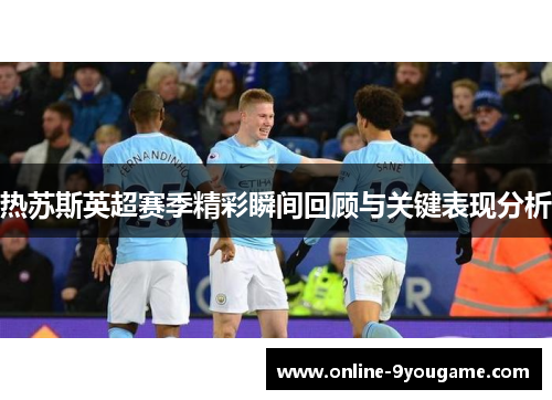 热苏斯英超赛季精彩瞬间回顾与关键表现分析 热苏斯英超赛季精彩瞬间回顾与关键表现分析