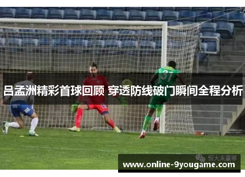 吕孟洲精彩首球回顾 穿透防线破门瞬间全程分析 吕孟洲精彩首球回顾 穿透防线破门瞬间全程分析