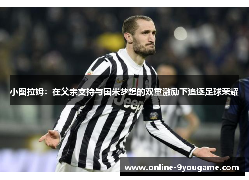 小图拉姆:在父亲支持与国米梦想的双重激励下追逐足球荣耀 小图拉姆:在父亲支持与国米梦想的双重激励下追逐足球荣耀