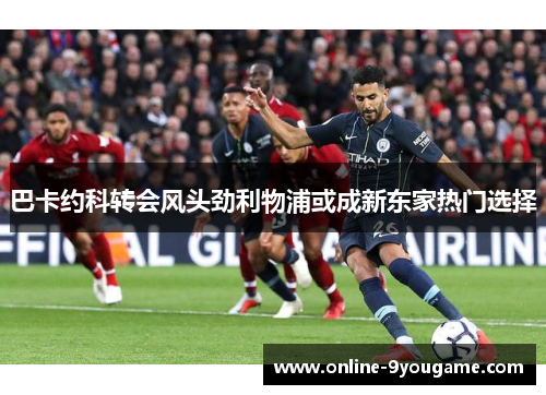 巴卡约科转会风头劲利物浦或成新东家热门选择 巴卡约科转会风头劲利物浦或成新东家热门选择