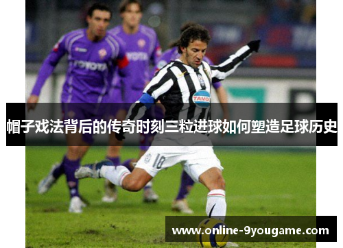 帽子戏法背后的传奇时刻三粒进球如何塑造足球历史 帽子戏法背后的传奇时刻三粒进球如何塑造足球历史