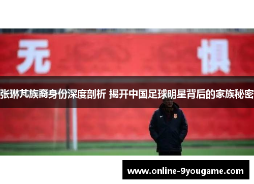 张琳芃族裔身份深度剖析 揭开中国足球明星背后的家族秘密 张琳芃族裔身份深度剖析 揭开中国足球明星背后的家族秘密