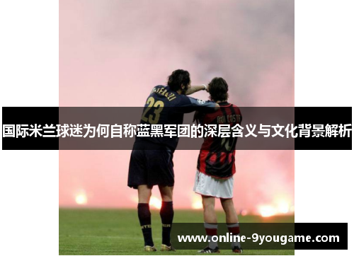 国际米兰球迷为何自称蓝黑军团的深层含义与文化背景解析 国际米兰球迷为何自称蓝黑军团的深层含义与文化背景解析