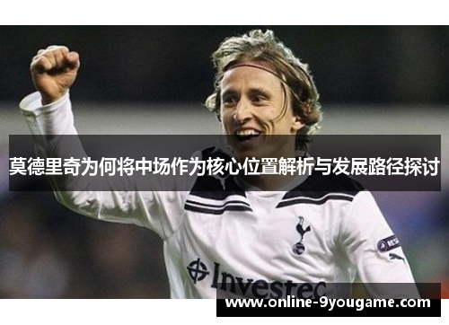 莫德里奇为何将中场作为核心位置解析与发展路径探讨 莫德里奇为何将中场作为核心位置解析与发展路径探讨