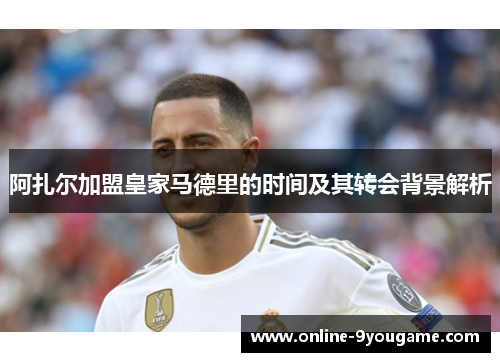 阿扎尔加盟皇家马德里的时间及其转会背景解析 阿扎尔加盟皇家马德里的时间及其转会背景解析