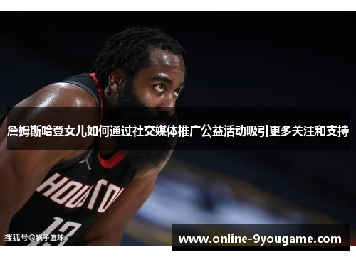 詹姆斯哈登女儿如何通过社交媒体推广公益活动吸引更多关注和支持 詹姆斯哈登女儿如何通过社交媒体推广公益活动吸引更多关注和支持