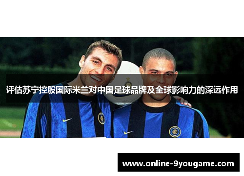 评估苏宁控股国际米兰对中国足球品牌及全球影响力的深远作用 评估苏宁控股国际米兰对中国足球品牌及全球影响力的深远作用